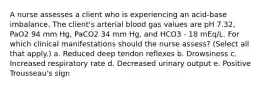 A nurse assesses a client who is experiencing an acid-base imbalance. The client's arterial blood gas values are pH 7.32, PaO2 94 mm Hg, PaCO2 34 mm Hg, and HCO3 - 18 mEq/L. For which clinical manifestations should the nurse assess? (Select all that apply.) a. Reduced deep tendon reflexes b. Drowsiness c. Increased respiratory rate d. Decreased urinary output e. Positive Trousseau's sign