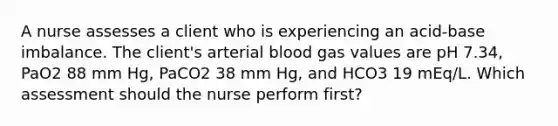 A nurse assesses a client who is experiencing an acid-base imbalance. The client's arterial blood gas values are pH 7.34, PaO2 88 mm Hg, PaCO2 38 mm Hg, and HCO3 19 mEq/L. Which assessment should the nurse perform first?