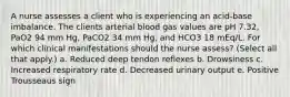 A nurse assesses a client who is experiencing an acid-base imbalance. The clients arterial blood gas values are pH 7.32, PaO2 94 mm Hg, PaCO2 34 mm Hg, and HCO3 18 mEq/L. For which clinical manifestations should the nurse assess? (Select all that apply.) a. Reduced deep tendon reflexes b. Drowsiness c. Increased respiratory rate d. Decreased urinary output e. Positive Trousseaus sign