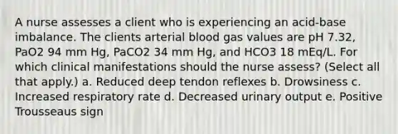 A nurse assesses a client who is experiencing an acid-base imbalance. The clients arterial blood gas values are pH 7.32, PaO2 94 mm Hg, PaCO2 34 mm Hg, and HCO3 18 mEq/L. For which clinical manifestations should the nurse assess? (Select all that apply.) a. Reduced deep tendon reflexes b. Drowsiness c. Increased respiratory rate d. Decreased urinary output e. Positive Trousseaus sign