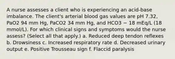 A nurse assesses a client who is experiencing an acid-base imbalance. The client's arterial blood gas values are pH 7.32, PaO2 94 mm Hg, PaCO2 34 mm Hg, and HCO3 − 18 mEq/L (18 mmol/L). For which clinical signs and symptoms would the nurse assess? (Select all that apply.) a. Reduced deep tendon reflexes b. Drowsiness c. Increased respiratory rate d. Decreased urinary output e. Positive Trousseau sign f. Flaccid paralysis