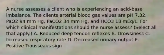 A nurse assesses a client who is experiencing an acid-base imbalance. The clients arterial blood gas values are pH 7.32, PaO2 94 mm Hg, PaCO2 34 mm Hg, and HCO3 18 mEq/L. For which clinical manifestations should the nurse assess? (Select all that apply.) A. Reduced deep tendon reflexes B. Drowsiness C. Increased respiratory rate D. Decreased urinary output E. Positive Trousseaus sign