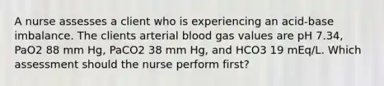 A nurse assesses a client who is experiencing an acid-base imbalance. The clients arterial blood gas values are pH 7.34, PaO2 88 mm Hg, PaCO2 38 mm Hg, and HCO3 19 mEq/L. Which assessment should the nurse perform first?