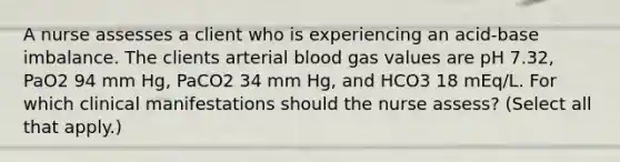 A nurse assesses a client who is experiencing an acid-base imbalance. The clients arterial blood gas values are pH 7.32, PaO2 94 mm Hg, PaCO2 34 mm Hg, and HCO3 18 mEq/L. For which clinical manifestations should the nurse assess? (Select all that apply.)