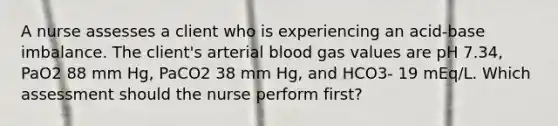 A nurse assesses a client who is experiencing an acid-base imbalance. The client's arterial blood gas values are pH 7.34, PaO2 88 mm Hg, PaCO2 38 mm Hg, and HCO3- 19 mEq/L. Which assessment should the nurse perform first?