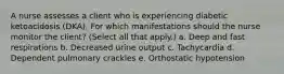 A nurse assesses a client who is experiencing diabetic ketoacidosis (DKA). For which manifestations should the nurse monitor the client? (Select all that apply.) a. Deep and fast respirations b. Decreased urine output c. Tachycardia d. Dependent pulmonary crackles e. Orthostatic hypotension