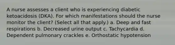 A nurse assesses a client who is experiencing diabetic ketoacidosis (DKA). For which manifestations should the nurse monitor the client? (Select all that apply.) a. Deep and fast respirations b. Decreased urine output c. Tachycardia d. Dependent pulmonary crackles e. Orthostatic hypotension