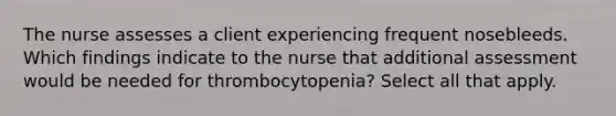 The nurse assesses a client experiencing frequent nosebleeds. Which findings indicate to the nurse that additional assessment would be needed for thrombocytopenia? Select all that apply.