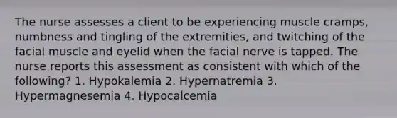 The nurse assesses a client to be experiencing muscle cramps, numbness and tingling of the extremities, and twitching of the facial muscle and eyelid when the facial nerve is tapped. The nurse reports this assessment as consistent with which of the following? 1. Hypokalemia 2. Hypernatremia 3. Hypermagnesemia 4. Hypocalcemia