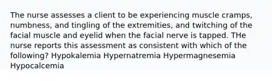 The nurse assesses a client to be experiencing muscle cramps, numbness, and tingling of the extremities, and twitching of the facial muscle and eyelid when the facial nerve is tapped. THe nurse reports this assessment as consistent with which of the following? Hypokalemia Hypernatremia Hypermagnesemia Hypocalcemia