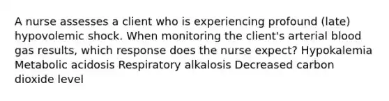 A nurse assesses a client who is experiencing profound (late) hypovolemic shock. When monitoring the client's arterial blood gas results, which response does the nurse expect? Hypokalemia Metabolic acidosis Respiratory alkalosis Decreased carbon dioxide level