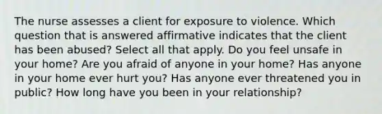 The nurse assesses a client for exposure to violence. Which question that is answered affirmative indicates that the client has been abused? Select all that apply. Do you feel unsafe in your home? Are you afraid of anyone in your home? Has anyone in your home ever hurt you? Has anyone ever threatened you in public? How long have you been in your relationship?