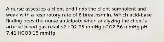 A nurse assesses a client and finds the client somnolent and weak with a respiratory rate of 8 breaths/min. Which acid-base finding does the nurse anticipate when analyzing the client's arterial blood gas results? pO2 98 mmHg pCO2 56 mmHg pH 7.41 HCO3 18 mmHg