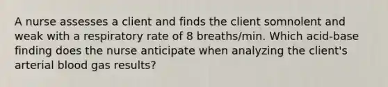 A nurse assesses a client and finds the client somnolent and weak with a respiratory rate of 8 breaths/min. Which acid-base finding does the nurse anticipate when analyzing the client's arterial blood gas results?