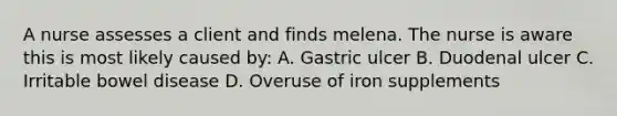 A nurse assesses a client and finds melena. The nurse is aware this is most likely caused by: A. Gastric ulcer B. Duodenal ulcer C. Irritable bowel disease D. Overuse of iron supplements