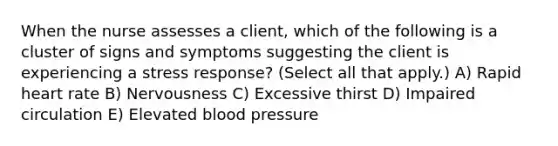 When the nurse assesses a client, which of the following is a cluster of signs and symptoms suggesting the client is experiencing a stress response? (Select all that apply.) A) Rapid heart rate B) Nervousness C) Excessive thirst D) Impaired circulation E) Elevated blood pressure