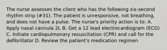 The nurse assesses the client who has the following six-second rhythm strip (#31). The patient is unresponsive, not breathing, and does not have a pulse. The nurse's priority action is to: A. Apply nasal cannula 2L B. Get a 12 lead electrocardiogram (ECG) C. Initiate cardiopulmonary resuscitation (CPR) and call for the defibrillator D. Review the patient's medication regimen