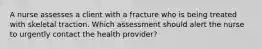 A nurse assesses a client with a fracture who is being treated with skeletal traction. Which assessment should alert the nurse to urgently contact the health provider?