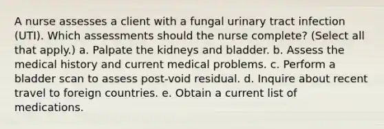 A nurse assesses a client with a fungal urinary tract infection (UTI). Which assessments should the nurse complete? (Select all that apply.) a. Palpate the kidneys and bladder. b. Assess the medical history and current medical problems. c. Perform a bladder scan to assess post-void residual. d. Inquire about recent travel to foreign countries. e. Obtain a current list of medications.