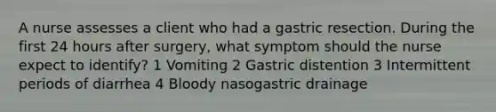 A nurse assesses a client who had a gastric resection. During the first 24 hours after surgery, what symptom should the nurse expect to identify? 1 Vomiting 2 Gastric distention 3 Intermittent periods of diarrhea 4 Bloody nasogastric drainage