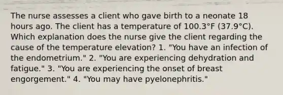 The nurse assesses a client who gave birth to a neonate 18 hours ago. The client has a temperature of 100.3°F (37.9°C). Which explanation does the nurse give the client regarding the cause of the temperature elevation? 1. "You have an infection of the endometrium." 2. "You are experiencing dehydration and fatigue." 3. "You are experiencing the onset of breast engorgement." 4. "You may have pyelonephritis."