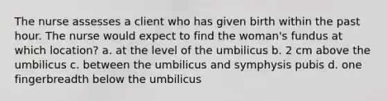 The nurse assesses a client who has given birth within the past hour. The nurse would expect to find the woman's fundus at which location? a. at the level of the umbilicus b. 2 cm above the umbilicus c. between the umbilicus and symphysis pubis d. one fingerbreadth below the umbilicus