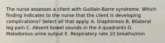 The nurse assesses a client with Guillain-Barre syndrome. Which finding indicates to the nurse that the client is developing complications? Select all that apply. A. Diaphoresis B. Bilateral leg pain C. Absent bowel sounds in the 4 quadrants D. Malodorous urine output E. Respiratory rate 10 breaths/min