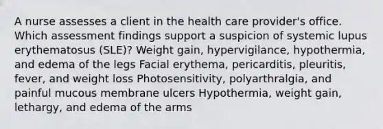 A nurse assesses a client in the health care provider's office. Which assessment findings support a suspicion of systemic lupus erythematosus (SLE)? Weight gain, hypervigilance, hypothermia, and edema of the legs Facial erythema, pericarditis, pleuritis, fever, and weight loss Photosensitivity, polyarthralgia, and painful mucous membrane ulcers Hypothermia, weight gain, lethargy, and edema of the arms