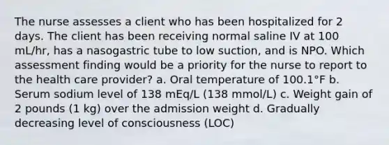 The nurse assesses a client who has been hospitalized for 2 days. The client has been receiving normal saline IV at 100 mL/hr, has a nasogastric tube to low suction, and is NPO. Which assessment finding would be a priority for the nurse to report to the health care provider? a. Oral temperature of 100.1°F b. Serum sodium level of 138 mEq/L (138 mmol/L) c. Weight gain of 2 pounds (1 kg) over the admission weight d. Gradually decreasing level of consciousness (LOC)