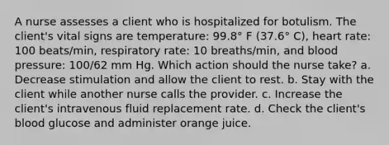 A nurse assesses a client who is hospitalized for botulism. The client's vital signs are temperature: 99.8° F (37.6° C), heart rate: 100 beats/min, respiratory rate: 10 breaths/min, and blood pressure: 100/62 mm Hg. Which action should the nurse take? a. Decrease stimulation and allow the client to rest. b. Stay with the client while another nurse calls the provider. c. Increase the client's intravenous fluid replacement rate. d. Check the client's blood glucose and administer orange juice.