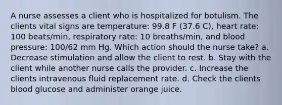 A nurse assesses a client who is hospitalized for botulism. The clients vital signs are temperature: 99.8 F (37.6 C), heart rate: 100 beats/min, respiratory rate: 10 breaths/min, and blood pressure: 100/62 mm Hg. Which action should the nurse take? a. Decrease stimulation and allow the client to rest. b. Stay with the client while another nurse calls the provider. c. Increase the clients intravenous fluid replacement rate. d. Check the clients blood glucose and administer orange juice.