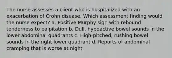 The nurse assesses a client who is hospitalized with an exacerbation of Crohn disease. Which assessment finding would the nurse expect? a. Positive Murphy sign with rebound tenderness to palpitation b. Dull, hypoactive bowel sounds in the lower abdominal quadrants c. High-pitched, rushing bowel sounds in the right lower quadrant d. Reports of abdominal cramping that is worse at night