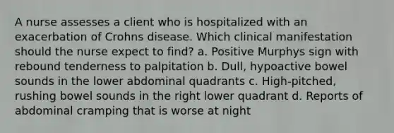 A nurse assesses a client who is hospitalized with an exacerbation of Crohns disease. Which clinical manifestation should the nurse expect to find? a. Positive Murphys sign with rebound tenderness to palpitation b. Dull, hypoactive bowel sounds in the lower abdominal quadrants c. High-pitched, rushing bowel sounds in the right lower quadrant d. Reports of abdominal cramping that is worse at night