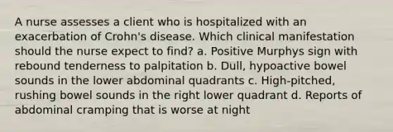 A nurse assesses a client who is hospitalized with an exacerbation of Crohn's disease. Which clinical manifestation should the nurse expect to find? a. Positive Murphys sign with rebound tenderness to palpitation b. Dull, hypoactive bowel sounds in the lower abdominal quadrants c. High-pitched, rushing bowel sounds in the right lower quadrant d. Reports of abdominal cramping that is worse at night