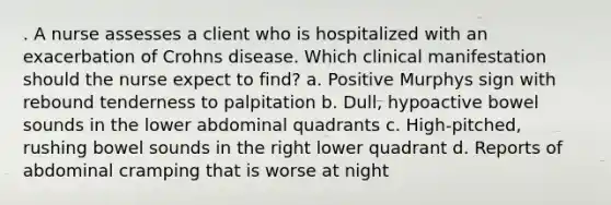 . A nurse assesses a client who is hospitalized with an exacerbation of Crohns disease. Which clinical manifestation should the nurse expect to find? a. Positive Murphys sign with rebound tenderness to palpitation b. Dull, hypoactive bowel sounds in the lower abdominal quadrants c. High-pitched, rushing bowel sounds in the right lower quadrant d. Reports of abdominal cramping that is worse at night