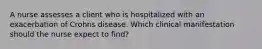 A nurse assesses a client who is hospitalized with an exacerbation of Crohns disease. Which clinical manifestation should the nurse expect to find?