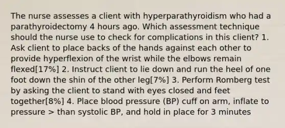 The nurse assesses a client with hyperparathyroidism who had a parathyroidectomy 4 hours ago. Which assessment technique should the nurse use to check for complications in this client? 1. Ask client to place backs of the hands against each other to provide hyperflexion of the wrist while the elbows remain flexed[17%] 2. Instruct client to lie down and run the heel of one foot down the shin of the other leg[7%] 3. Perform Romberg test by asking the client to stand with eyes closed and feet together[8%] 4. Place blood pressure (BP) cuff on arm, inflate to pressure > than systolic BP, and hold in place for 3 minutes