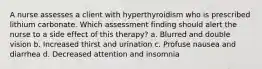 A nurse assesses a client with hyperthyroidism who is prescribed lithium carbonate. Which assessment finding should alert the nurse to a side effect of this therapy? a. Blurred and double vision b. Increased thirst and urination c. Profuse nausea and diarrhea d. Decreased attention and insomnia