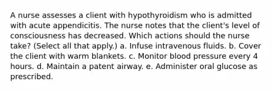 A nurse assesses a client with hypothyroidism who is admitted with acute appendicitis. The nurse notes that the client's level of consciousness has decreased. Which actions should the nurse take? (Select all that apply.) a. Infuse intravenous fluids. b. Cover the client with warm blankets. c. Monitor blood pressure every 4 hours. d. Maintain a patent airway. e. Administer oral glucose as prescribed.