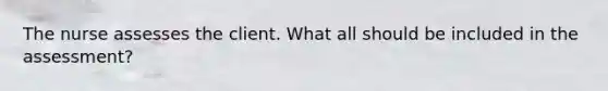 The nurse assesses the client. What all should be included in the assessment?