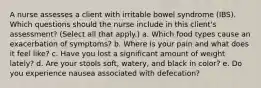 A nurse assesses a client with irritable bowel syndrome (IBS). Which questions should the nurse include in this client's assessment? (Select all that apply.) a. Which food types cause an exacerbation of symptoms? b. Where is your pain and what does it feel like? c. Have you lost a significant amount of weight lately? d. Are your stools soft, watery, and black in color? e. Do you experience nausea associated with defecation?