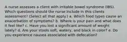 A nurse assesses a client with irritable bowel syndrome (IBS). Which questions should the nurse include in this clients assessment? (Select all that apply.) a. Which food types cause an exacerbation of symptoms? b. Where is your pain and what does it feel like? c. Have you lost a significant amount of weight lately? d. Are your stools soft, watery, and black in color? e. Do you experience nausea associated with defecation?