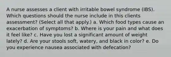 A nurse assesses a client with irritable bowel syndrome (IBS). Which questions should the nurse include in this clients assessment? (Select all that apply.) a. Which food types cause an exacerbation of symptoms? b. Where is your pain and what does it feel like? c. Have you lost a significant amount of weight lately? d. Are your stools soft, watery, and black in color? e. Do you experience nausea associated with defecation?