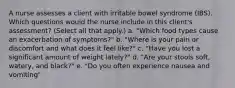 A nurse assesses a client with irritable bowel syndrome (IBS). Which questions would the nurse include in this client's assessment? (Select all that apply.) a. "Which food types cause an exacerbation of symptoms?" b. "Where is your pain or discomfort and what does it feel like?" c. "Have you lost a significant amount of weight lately?" d. "Are your stools soft, watery, and black?" e. "Do you often experience nausea and vomiting"