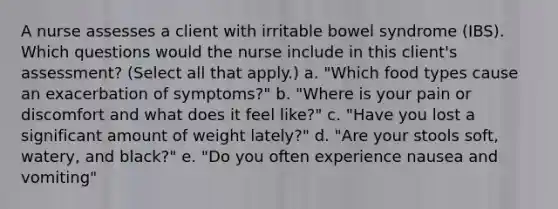 A nurse assesses a client with irritable bowel syndrome (IBS). Which questions would the nurse include in this client's assessment? (Select all that apply.) a. "Which food types cause an exacerbation of symptoms?" b. "Where is your pain or discomfort and what does it feel like?" c. "Have you lost a significant amount of weight lately?" d. "Are your stools soft, watery, and black?" e. "Do you often experience nausea and vomiting"