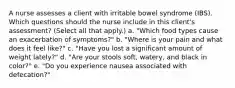 A nurse assesses a client with irritable bowel syndrome (IBS). Which questions should the nurse include in this client's assessment? (Select all that apply.) a. "Which food types cause an exacerbation of symptoms?" b. "Where is your pain and what does it feel like?" c. "Have you lost a significant amount of weight lately?" d. "Are your stools soft, watery, and black in color?" e. "Do you experience nausea associated with defecation?"