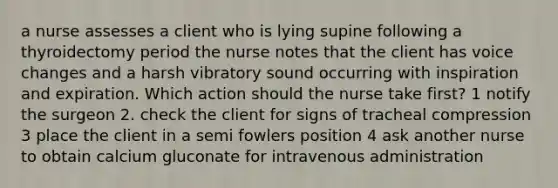 a nurse assesses a client who is lying supine following a thyroidectomy period the nurse notes that the client has voice changes and a harsh vibratory sound occurring with inspiration and expiration. Which action should the nurse take first? 1 notify the surgeon 2. check the client for signs of tracheal compression 3 place the client in a semi fowlers position 4 ask another nurse to obtain calcium gluconate for intravenous administration