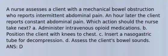 A nurse assesses a client with a mechanical bowel obstruction who reports intermittent abdominal pain. An hour later the client reports constant abdominal pain. Which action should the nurse take next? a. Administer intravenous opioid medications. b. Position the client with knees to chest. c. Insert a nasogastric tube for decompression. d. Assess the client's bowel sounds. ANS: D