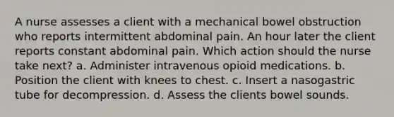 A nurse assesses a client with a mechanical bowel obstruction who reports intermittent abdominal pain. An hour later the client reports constant abdominal pain. Which action should the nurse take next? a. Administer intravenous opioid medications. b. Position the client with knees to chest. c. Insert a nasogastric tube for decompression. d. Assess the clients bowel sounds.