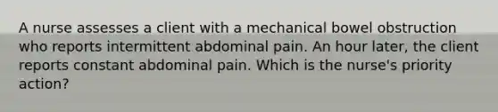 A nurse assesses a client with a mechanical bowel obstruction who reports intermittent abdominal pain. An hour later, the client reports constant abdominal pain. Which is the nurse's priority action?